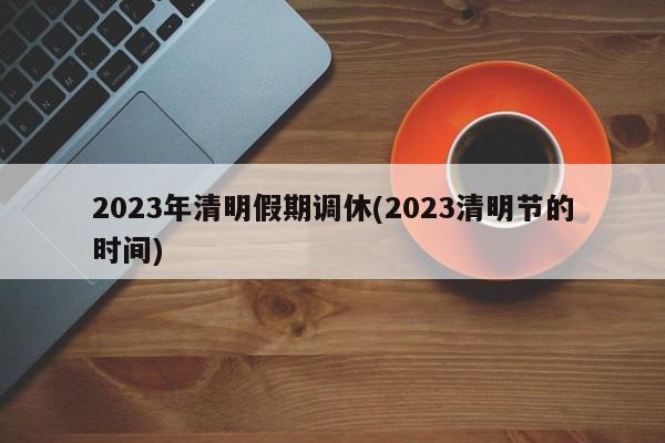 2023年清明假期调休(2023清明节的时间)