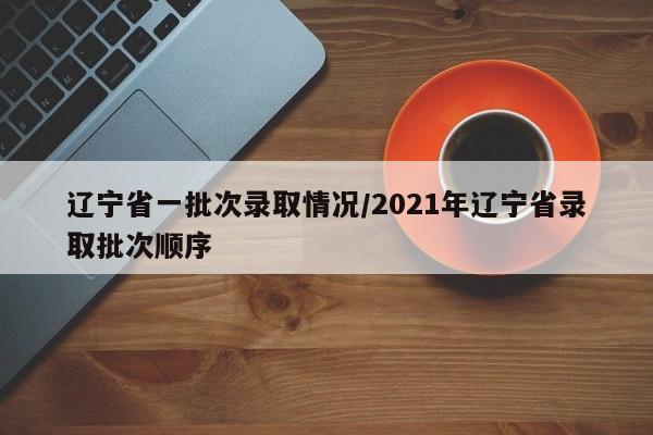 辽宁省一批次录取情况/2021年辽宁省录取批次顺序