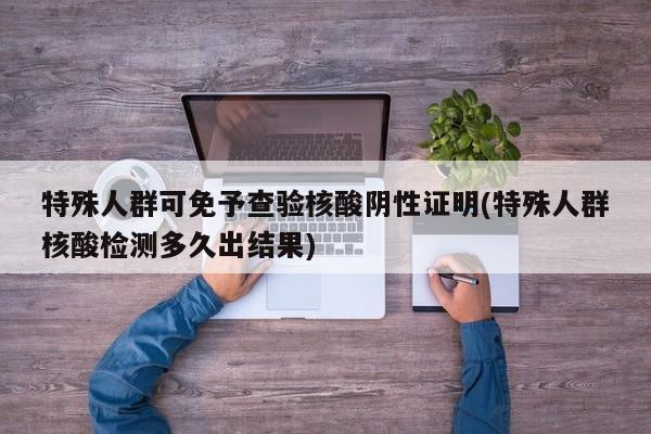 特殊人群可免予查验核酸阴性证明(特殊人群核酸检测多久出结果)