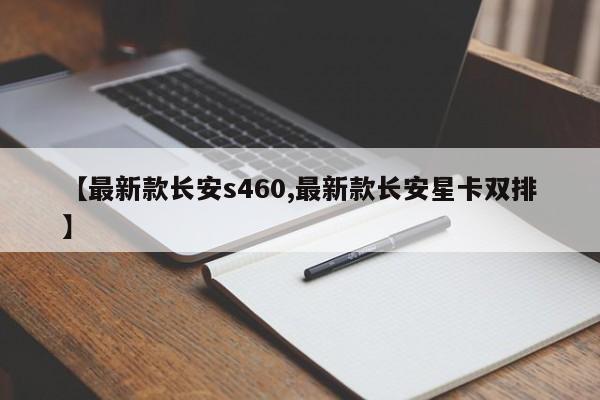 【最新款长安s460,最新款长安星卡双排】