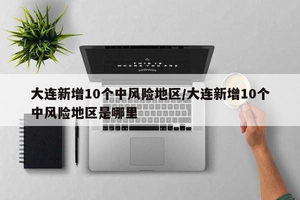 大连新增10个中风险地区/大连新增10个中风险地区是哪里