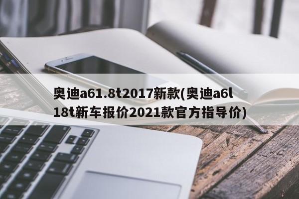 奥迪a61.8t2017新款(奥迪a6l18t新车报价2021款官方指导价)