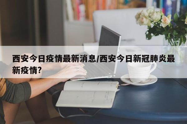 西安今日疫情最新消息/西安今日新冠肺炎最新疫情?