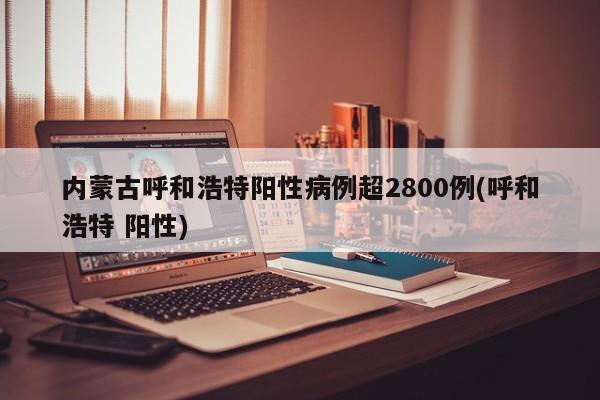 内蒙古呼和浩特阳性病例超2800例(呼和浩特 阳性)