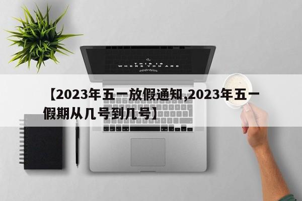 【2023年五一放假通知,2023年五一假期从几号到几号】