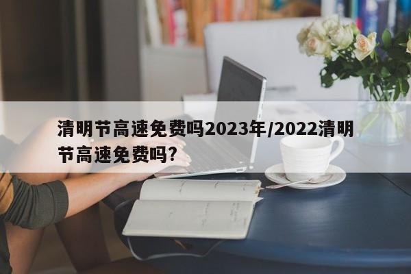 清明节高速免费吗2023年/2022清明节高速免费吗?