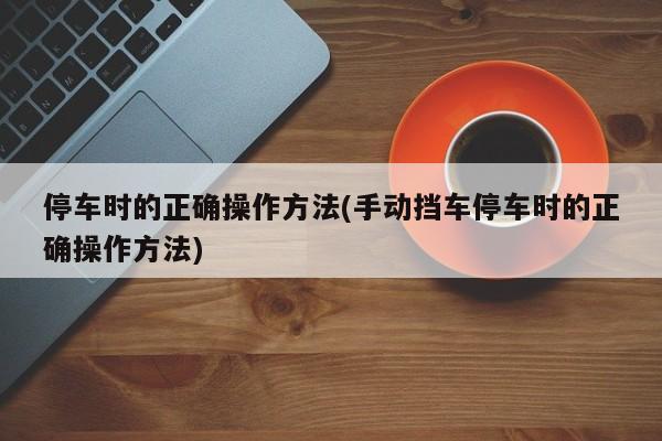 停车时的正确操作方法(手动挡车停车时的正确操作方法)