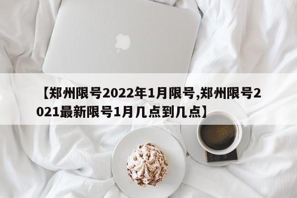 【郑州限号2022年1月限号,郑州限号2021最新限号1月几点到几点】
