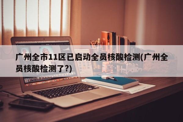 广州全市11区已启动全员核酸检测(广州全员核酸检测了?)