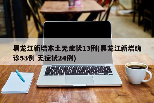 黑龙江新增本土无症状13例(黑龙江新增确诊53例 无症状24例)