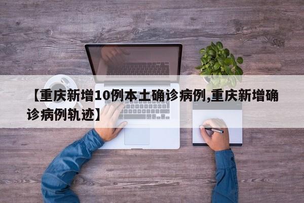 【重庆新增10例本土确诊病例,重庆新增确诊病例轨迹】