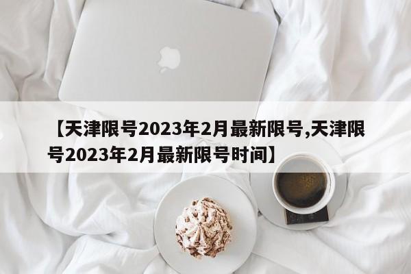【天津限号2023年2月最新限号,天津限号2023年2月最新限号时间】