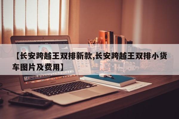 【长安跨越王双排新款,长安跨越王双排小货车图片及费用】