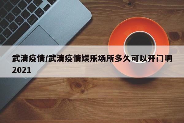 武清疫情/武清疫情娱乐场所多久可以开门啊2021