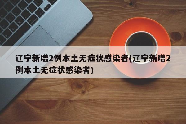 辽宁新增2例本土无症状感染者(辽宁新增2例本土无症状感染者)