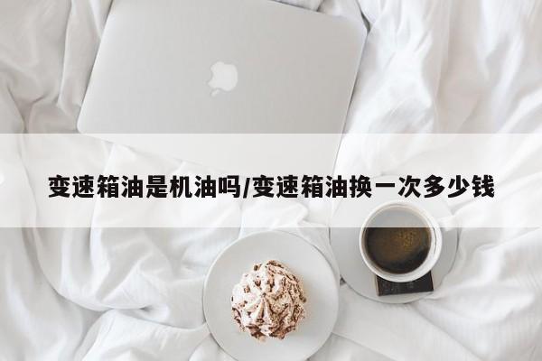 变速箱油是机油吗/变速箱油换一次多少钱