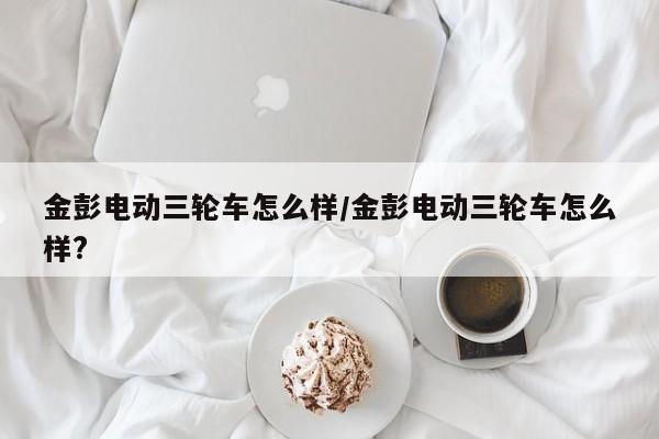 金彭电动三轮车怎么样/金彭电动三轮车怎么样?