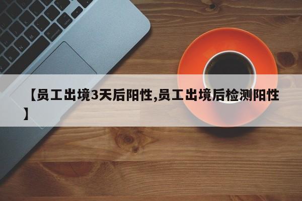 【员工出境3天后阳性,员工出境后检测阳性】