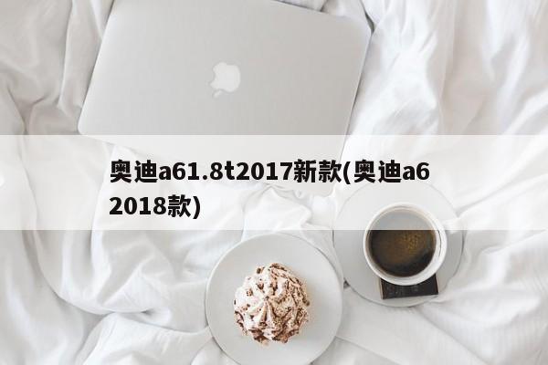 奥迪a61.8t2017新款(奥迪a6 2018款)