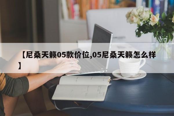 【尼桑天籁05款价位,05尼桑天籁怎么样】