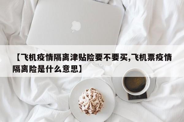 【飞机疫情隔离津贴险要不要买,飞机票疫情隔离险是什么意思】