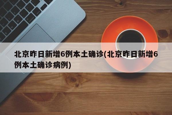 北京昨日新增6例本土确诊(北京昨日新增6例本土确诊病例)