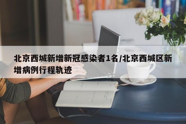 北京西城新增新冠感染者1名/北京西城区新增病例行程轨迹