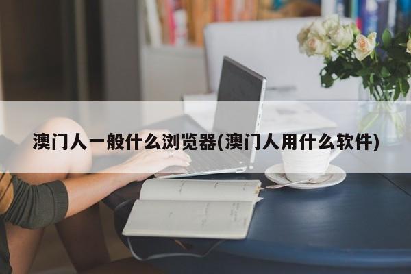 澳门人一般什么浏览器(澳门人用什么软件)