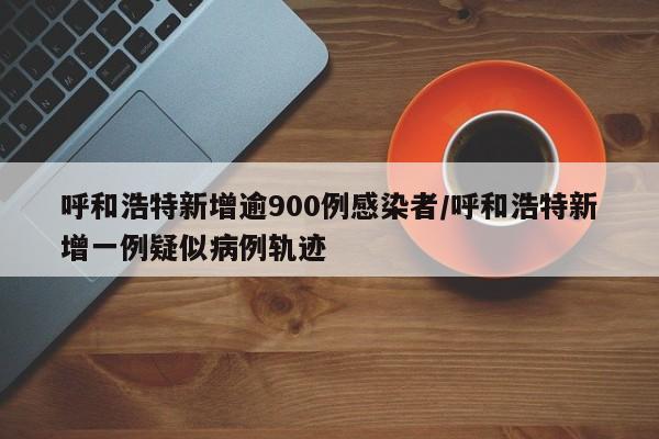 呼和浩特新增逾900例感染者/呼和浩特新增一例疑似病例轨迹