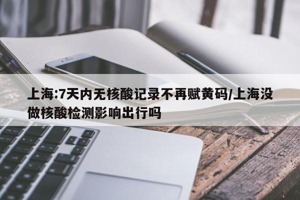 上海:7天内无核酸记录不再赋黄码/上海没做核酸检测影响出行吗