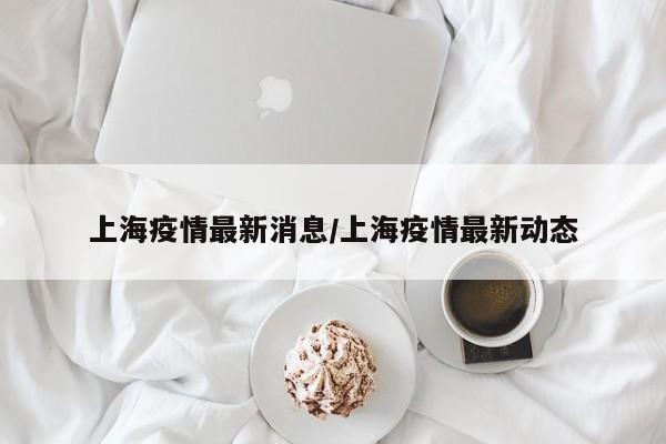 上海疫情最新消息/上海疫情最新动态