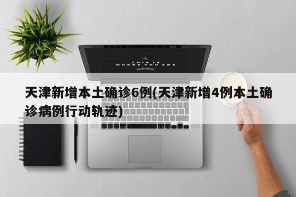 天津新增本土确诊6例(天津新增4例本土确诊病例行动轨迹)