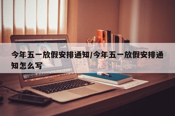 今年五一放假安排通知/今年五一放假安排通知怎么写
