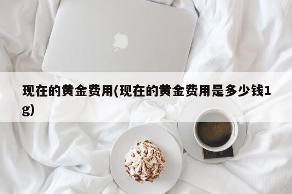 现在的黄金费用(现在的黄金费用是多少钱1g)