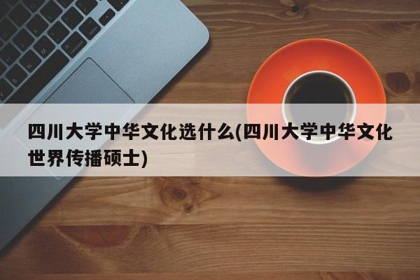 四川大学中华文化选什么(四川大学中华文化世界传播硕士)