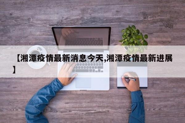 【湘潭疫情最新消息今天,湘潭疫情最新进展】