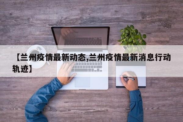 【兰州疫情最新动态,兰州疫情最新消息行动轨迹】
