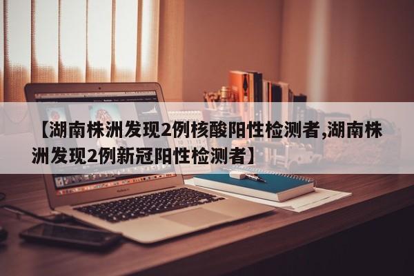【湖南株洲发现2例核酸阳性检测者,湖南株洲发现2例新冠阳性检测者】