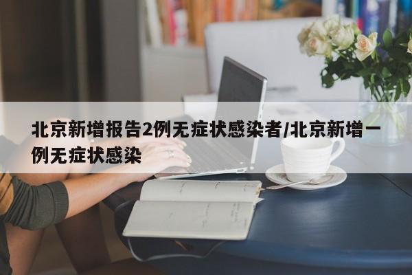 北京新增报告2例无症状感染者/北京新增一例无症状感染