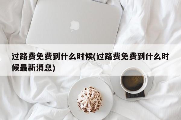 过路费免费到什么时候(过路费免费到什么时候最新消息)