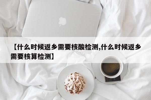 【什么时候返乡需要核酸检测,什么时候返乡需要核算检测】