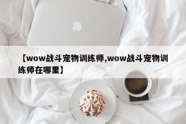 【wow战斗宠物训练师,wow战斗宠物训练师在哪里】