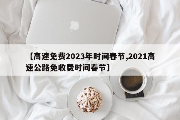 【高速免费2023年时间春节,2021高速公路免收费时间春节】