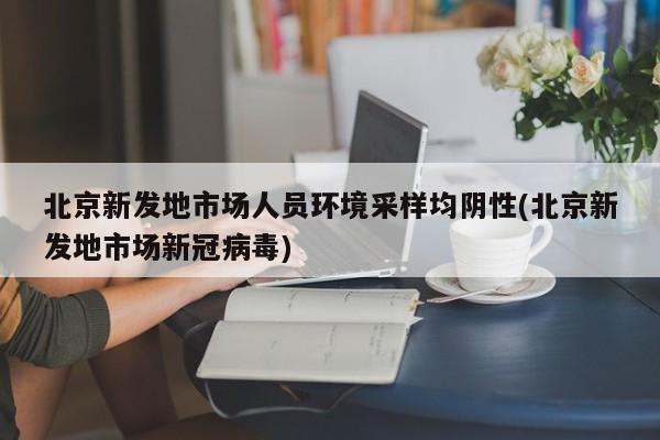 北京新发地市场人员环境采样均阴性(北京新发地市场新冠病毒)