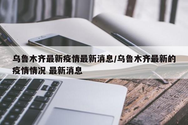 乌鲁木齐最新疫情最新消息/乌鲁木齐最新的疫情情况 最新消息