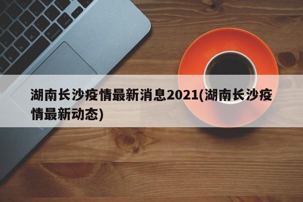 湖南长沙疫情最新消息2021(湖南长沙疫情最新动态)