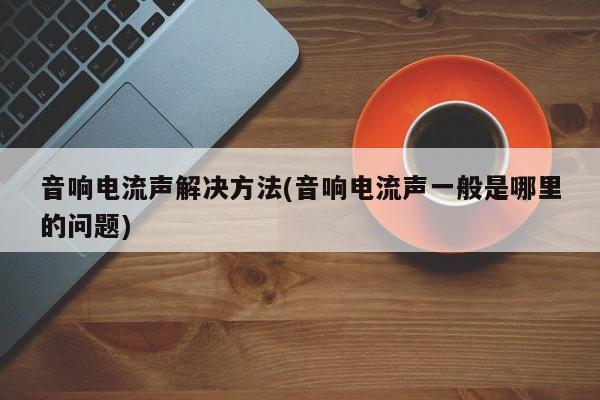 音响电流声解决方法(音响电流声一般是哪里的问题)
