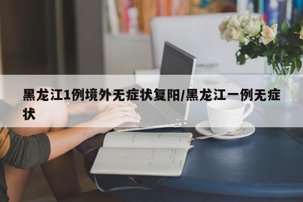 黑龙江1例境外无症状复阳/黑龙江一例无症状