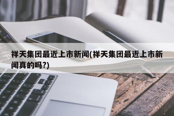 祥天集团最近上市新闻(祥天集团最近上市新闻真的吗?)
