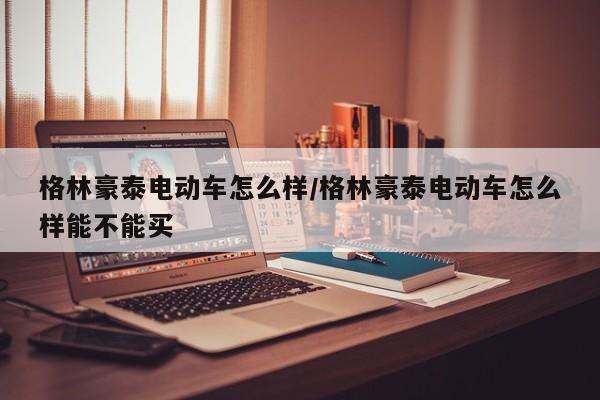 格林豪泰电动车怎么样/格林豪泰电动车怎么样能不能买
